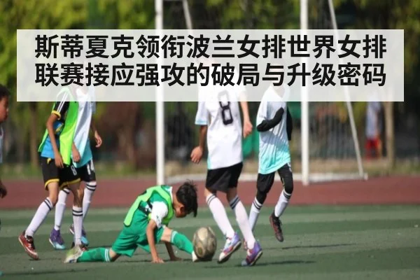 斯蒂夏克领衔波兰女排世界女排联赛接应强攻的破局与升级密码
